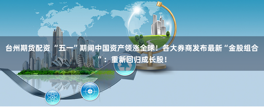 台州期货配资 “五一”期间中国资产领涨全球！各大券商发布最新“金股组合”：重新回归成长股！