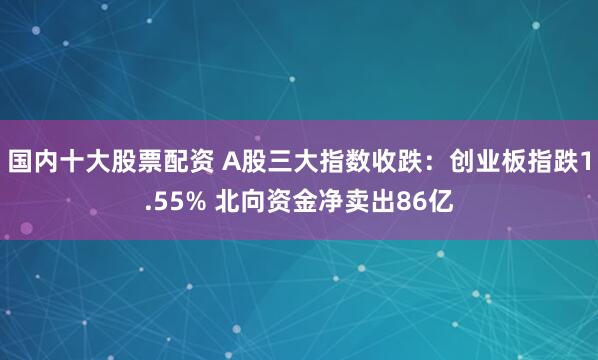 国内十大股票配资 A股三大指数收跌：创业板指跌1.55% 北向资金净卖出86亿