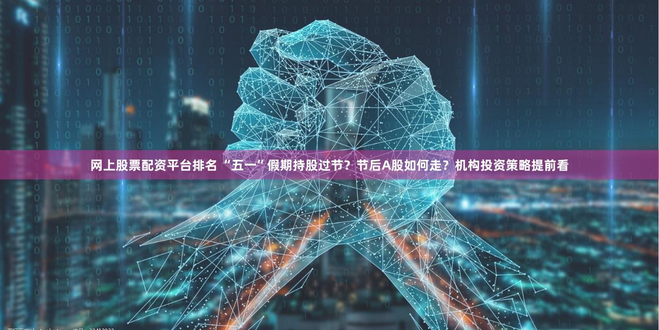 网上股票配资平台排名 “五一”假期持股过节？节后A股如何走？机构投资策略提前看