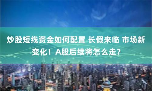 炒股短线资金如何配置 长假来临 市场新变化！A股后续将怎么走？