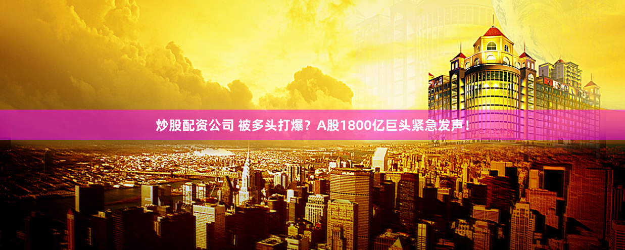炒股配资公司 被多头打爆？A股1800亿巨头紧急发声！