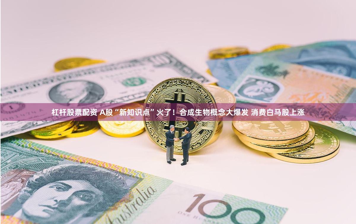 杠杆股票配资 A股“新知识点”火了！合成生物概念大爆发 消费白马股上涨