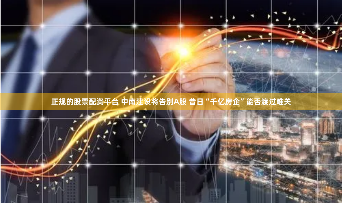 正规的股票配资平台 中南建设将告别A股 昔日“千亿房企”能否渡过难关