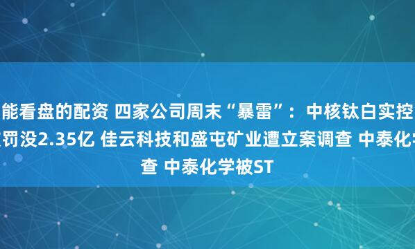 能看盘的配资 四家公司周末“暴雷”：中核钛白实控人等被罚没2.35亿 佳云科技和盛屯矿业遭立案调查 中泰化学被ST