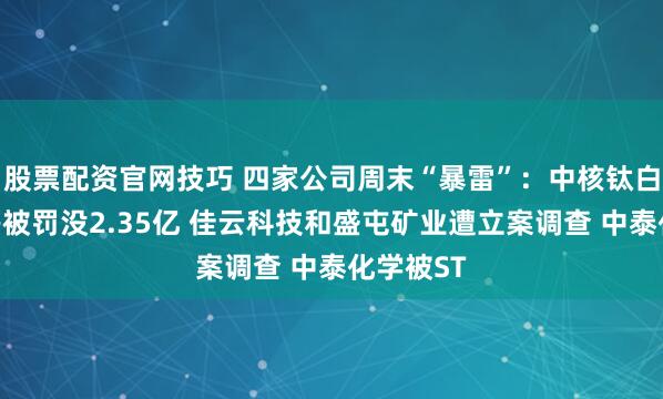 股票配资官网技巧 四家公司周末“暴雷”：中核钛白实控人等被罚没2.35亿 佳云科技和盛屯矿业遭立案调查 中泰化学被ST