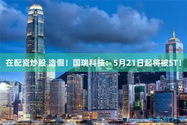 在配资炒股 造假！国瑞科技：5月21日起将被ST！