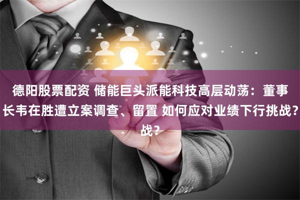 德阳股票配资 储能巨头派能科技高层动荡：董事长韦在胜遭立案调查、留置 如何应对业绩下行挑战？