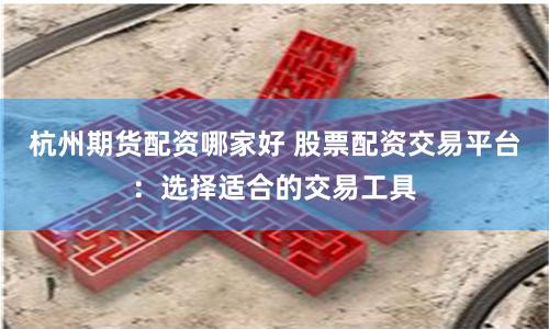 杭州期货配资哪家好 股票配资交易平台：选择适合的交易工具