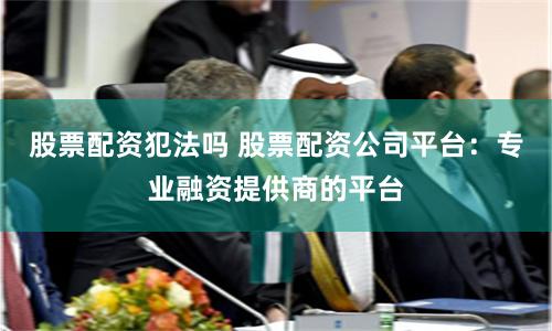股票配资犯法吗 股票配资公司平台：专业融资提供商的平台