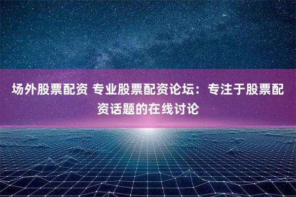 场外股票配资 专业股票配资论坛：专注于股票配资话题的在线讨论