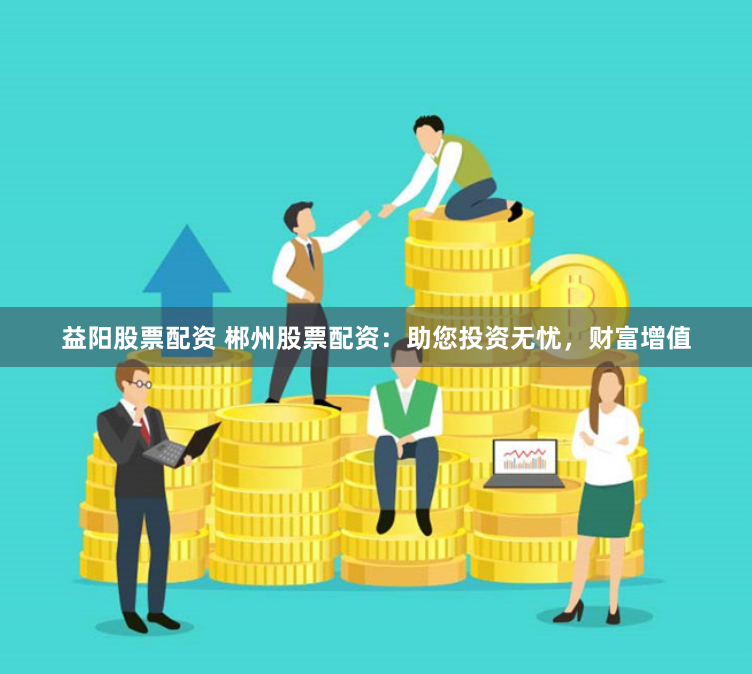 益阳股票配资 郴州股票配资：助您投资无忧，财富增值