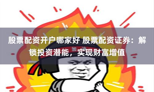 股票配资开户哪家好 股票配资证券：解锁投资潜能，实现财富增值