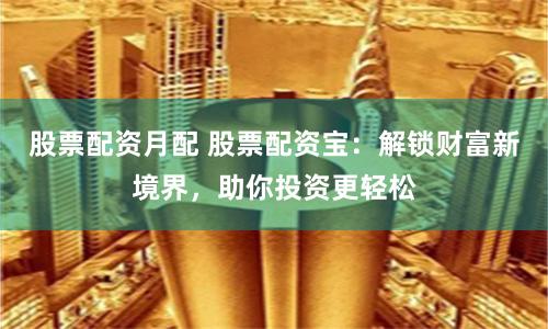股票配资月配 股票配资宝：解锁财富新境界，助你投资更轻松