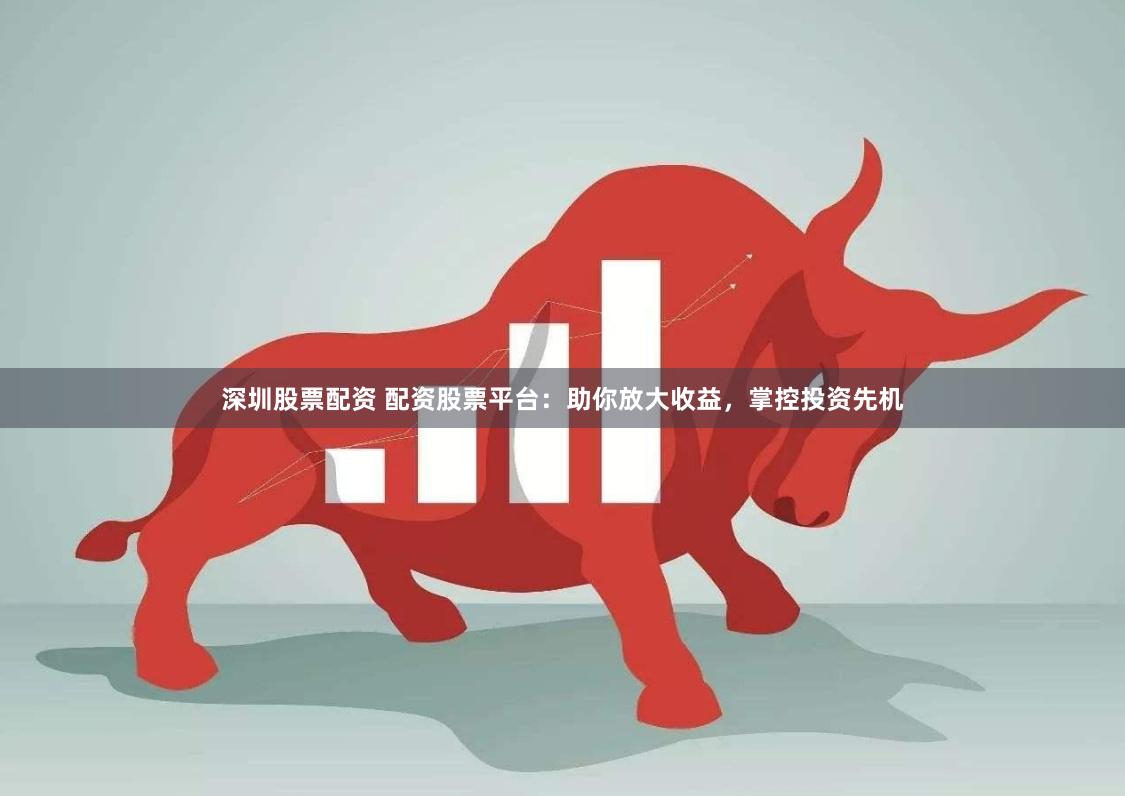 深圳股票配资 配资股票平台:助你放大收益,掌控投资先机