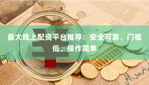 最大线上配资平台推荐：安全可靠、门槛低、操作简单